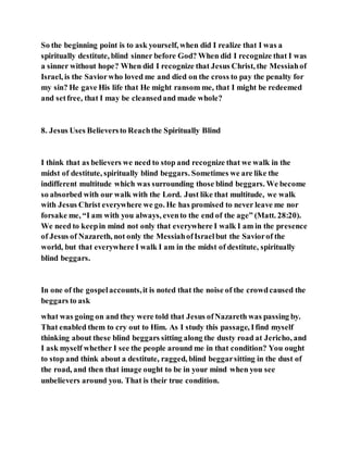 So the beginning point is to ask yourself, when did I realize that I was a
spiritually destitute, blind sinner before God? When did I recognize that I was
a sinner without hope? When did I recognize that Jesus Christ, the Messiahof
Israel, is the Saviorwho loved me and died on the cross to pay the penalty for
my sin? He gave His life that He might ransom me, that I might be redeemed
and setfree, that I may be cleansedand made whole?
8. Jesus Uses Believersto Reachthe Spiritually Blind
I think that as believers we need to stop and recognize that we walk in the
midst of destitute, spiritually blind beggars. Sometimes we are like the
indifferent multitude which was surrounding those blind beggars. We become
so absorbed with our walk with the Lord. Just like that multitude, we walk
with Jesus Christ everywhere we go. He has promised to never leave me nor
forsake me, “I am with you always, evento the end of the age” (Matt. 28:20).
We need to keepin mind not only that everywhere I walk I am in the presence
of Jesus of Nazareth, not only the MessiahofIsraelbut the Saviorof the
world, but that everywhere I walk I am in the midst of destitute, spiritually
blind beggars.
In one of the gospelaccounts,it is noted that the noise of the crowdcaused the
beggars to ask
what was going on and they were told that Jesus ofNazareth was passing by.
That enabled them to cry out to Him. As I study this passage, Ifind myself
thinking about these blind beggars sitting along the dusty road at Jericho, and
I ask myself whether I see the people around me in that condition? You ought
to stop and think about a destitute, ragged, blind beggarsitting in the dust of
the road, and then that image ought to be in your mind when you see
unbelievers around you. That is their true condition.
 