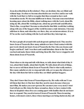 Jesus describedthem in Revelation3. They are destitute; they are blind and
without hope. So often we become absorbedin our own lives and in our walk
with the Lord that we fail to recognize that those around us have such
tremendous needs. We become indifferent to them. I become concernedabout
learning more about the Bible, about walking more with the Lord, about His
using my life, about His working in me, about my growth and sanctification.
That is fine, exceptthat I become so absorbedin that little world that walking
along with any of the beggars ofthe world becomes a rude intrusion. I become
oblivious to them, and when they are there, they are an inconvenience. It is as
if I’m on the road walking with the Lord and then they interrupt me.
We have people all around with such desperate spiritual need. They need to
know Jesus of Nazareth. How many unbelievers have I had contactwith this
past week who do not know Jesus of Nazareth, the One who can cleanse and
forgive and heal? And I was there and could introduce them to the One who
can heal and make them whole and bring them life. But I never stopped to tell
them about Jesus of Nazareth.
Then when we do stop and talk with them, we talk about what kind of day it
was, about their family, about their health. We talk about all sorts of things,
but we never tell them about Jesus of Nazareth. That is what really matters.
How many unbelievers do we stop and talk with, yet we pass the triteness of
the day with them but fail to realize they are blind spiritual beggars.
They don’t know that Jesus of Nazarethpasses by. He walks with me! I can
tell them that there is One here that they need to meet, because whenyou
meet Him, He makes you a new person. He can meet your every need. I trust
God will give us His vision for those around us, those we have contactwith,
those in hospitals whose lives are coming apart with families that do not know
how to respond. They need to learn of Jesus ofNazareth. Those in nursing
homes, retirement centers, those whose marriages are being shattered, they all
 