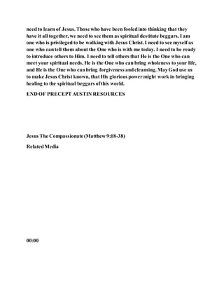 need to learn of Jesus. Thosewho have been fooledinto thinking that they
have it all together, we need to see them as spiritual destitute beggars. I am
one who is privileged to be walking with Jesus Christ. I need to see myself as
one who cantell them about the One who is with me today. I need to be ready
to introduce others to Him. I need to tell others that He is the One who can
meet your spiritual needs, He is the One who can bring wholeness to your life,
and He is the One who canbring forgiveness andcleansing. MayGod use us
to make Jesus Christ known, that His glorious powermight work in bringing
healing to the spiritual beggars ofthis world.
END OF PRECEPT AUSTIN RESOURCES
Jesus The Compassionate(Matthew 9:18-38)
RelatedMedia
00:00
 