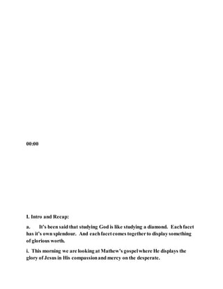 00:00
I. Intro and Recap:
a. It’s been said that studying God is like studying a diamond. Eachfacet
has it’s own splendour. And eachfacetcomes togetherto display something
of glorious worth.
i. This morning we are looking at Mathew’s gospelwhere He displays the
glory of Jesus in His compassionand mercy on the desperate.
 