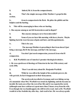 ii. Indeed, He is Jesus the compassionate.
iii. That’s the simple messageofthis Matthew’s gospelin this
section.
iv. Jesus is compassionin the flesh. He pities the pitiful and the
helpless and the hurting.
b. This will be enouraging to those who are hurting.
i. Has anyone among us not felt beatendown and in dispair?
ii. Has anyone among us never been miserable?
iii. Some of you are hear this morning with heavy hearts. Maybe
fighting back the tears because ofpain and hurt, and dissapointments.
iv. This is for you.
v. The messageMatthew is preaching is that Jesus doesn’tjust
bring a message,He IS the message,and that’s the message.
vi. You don’t just need compasssion, youneed Jesus who IS
compassion.
c. B.B. Warfield is one of America’s premier theologicalscholars.
i. He was a professorof theologyat Princeton in the late 19th century and
early 20th.
ii. There’s an old story about Dr. Benjamin Warfield.
iii. While he was still at the height of his academic powers, his
wife gotsick. In fact it happened on their honeymoon.
iv. The newlyweds travelled to Germany and were hiking on top
of a mountain when Mrs. Warfield was struck by lightning and she became an
invalid. He took care of her the rest of her life and it was reported he rarely
(although some have saidnever) spent more than 2 hours awayfrom his wife.
Even though she was handicapped, she still loved to read. And so Dr. Warfield
would sit at her bedside day after day. And read to her. He was always gentle
 