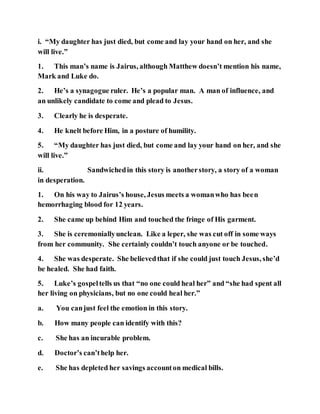 i. “My daughter has just died, but come and lay your hand on her, and she
will live.”
1. This man’s name is Jairus, although Matthew doesn’t mention his name,
Mark and Luke do.
2. He’s a synagogue ruler. He’s a popular man. A man of influence, and
an unlikely candidate to come and plead to Jesus.
3. Clearly he is desperate.
4. He knelt before Him, in a posture of humility.
5. “My daughter has just died, but come and lay your hand on her, and she
will live.”
ii. Sandwichedin this story is anotherstory, a story of a woman
in desperation.
1. On his way to Jairus’s house, Jesus meets a womanwho has been
hemorrhaging blood for 12 years.
2. She came up behind Him and touched the fringe of His garment.
3. She is ceremoniallyunclean. Like a leper, she was cut off in some ways
from her community. She certainly couldn’t touch anyone or be touched.
4. She was desperate. She believedthat if she could just touch Jesus, she’d
be healed. She had faith.
5. Luke’s gospeltells us that “no one could heal her” and “she had spent all
her living on physicians, but no one could heal her.”
a. You canjust feel the emotion in this story.
b. How many people can identify with this?
c. She has an incurable problem.
d. Doctor’s can’thelp her.
e. She has depleted her savings accounton medical bills.
 