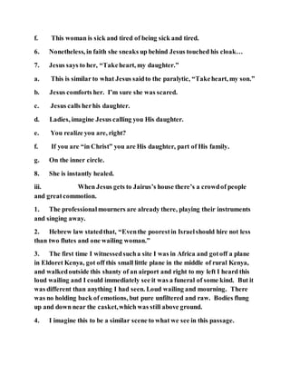 f. This woman is sick and tired of being sick and tired.
6. Nonetheless, in faith she sneaks up behind Jesus touched his cloak…
7. Jesus says to her, “Takeheart, my daughter.”
a. This is similar to what Jesus saidto the paralytic, “Takeheart, my son.”
b. Jesus comforts her. I’m sure she was scared.
c. Jesus calls herhis daughter.
d. Ladies, imagine Jesus calling you His daughter.
e. You realize you are, right?
f. If you are “in Christ” you are His daughter, part of His family.
g. On the inner circle.
8. She is instantly healed.
iii. When Jesus gets to Jairus’s house there’s a crowdof people
and greatcommotion.
1. The professionalmourners are already there, playing their instruments
and singing away.
2. Hebrew law statedthat, “Eventhe poorestin Israelshould hire not less
than two flutes and one wailing woman.”
3. The first time I witnessedsucha site I was in Africa and gotoff a plane
in Eldoret Kenya, got off this small little plane in the middle of rural Kenya,
and walkedoutside this shanty of an airport and right to my left I heard this
loud wailing and I could immediately see it was a funeral of some kind. But it
was different than anything I had seen. Loud wailing and mourning. There
was no holding back of emotions, but pure unfiltered and raw. Bodies flung
up and down near the casket,which was still above ground.
4. I imagine this to be a similar scene to what we see in this passage.
 