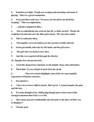 5. Emotions are high. People are weeping and mourning and music is
playing. There is a greatcommotion.
6. Jesus gets there and says, “Go away, for the girl is not dead but
sleeping.” This was euphemism.
7. …and they laughed at Him…
a. The so-calledhealerhas arrived, but He’s a little too late! Maybe He
could have healed, but now the little girl is dead. The story has ended.
b. This is comicalto them.
c. The laughter serves to underscore the greatnessofthis miracle.
8. Jesus goesinside, takes her by the hand, and the girl arose.
a. The girl who was dead, is now alive.
9. And this was reported all through the district.
10. Imagine how the parents felt…
a. From the deepestfearand pain, to the heights of joy and celebration.
b. Their little 12 year old girl is back from the dead!
iv. These two stories highlight some of the two most painful
experiences ofhuman existence.
1. Parentallove.
a. I have never lost a child to death. But I get it. I cannot imagine the pain
and the loss.
b. Even the thought of my child going though pain evokessome ofthe
strongestemotions that I have ever felt.
c. How many parents would gladly take the pain or the place of their son
or daughter?
2. Chronic pain.
 