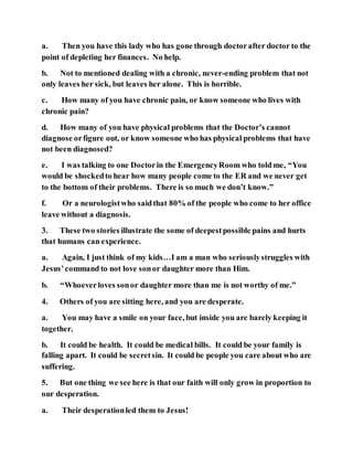 a. Then you have this lady who has gone through doctorafter doctor to the
point of depleting her finances. No help.
b. Not to mentioned dealing with a chronic, never-ending problem that not
only leaves her sick, but leaves her alone. This is horrible.
c. How many of you have chronic pain, or know someone who lives with
chronic pain?
d. How many of you have physical problems that the Doctor’s cannot
diagnose orfigure out, or know someone who has physical problems that have
not been diagnosed?
e. I was talking to one Doctorin the EmergencyRoom who told me, “You
would be shockedto hear how many people come to the ER and we never get
to the bottom of their problems. There is so much we don’t know.”
f. Or a neurologistwho saidthat 80% of the people who come to her office
leave without a diagnosis.
3. These two stories illustrate the some of deepestpossible pains and hurts
that humans can experience.
a. Again, I just think of my kids…I am a man who seriouslystruggles with
Jesus’command to not love sonor daughter more than Him.
b. “Whoeverloves sonor daughter more than me is not worthy of me.”
4. Others of you are sitting here, and you are desperate.
a. You may have a smile on your face, but inside you are barely keeping it
together.
b. It could be health. It could be medical bills. It could be your family is
falling apart. It could be secretsin. It could be people you care about who are
suffering.
5. But one thing we see here is that our faith will only grow in proportion to
our desperation.
a. Their desperationled them to Jesus!
 