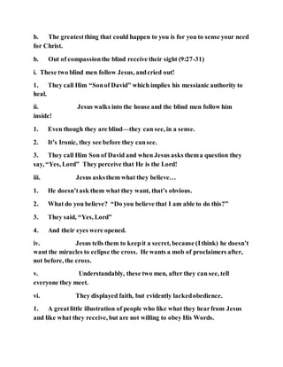 b. The greatestthing that could happen to you is for you to sense your need
for Christ.
b. Out of compassionthe blind receive their sight (9:27-31)
i. These two blind men follow Jesus, andcried out!
1. They call Him “Sonof David” which implies his messianic authority to
heal.
ii. Jesus walks into the house and the blind men follow him
inside!
1. Even though they are blind—they can see, in a sense.
2. It’s Ironic, they see before they cansee.
3. They call Him Son of David and when Jesus asks thema question they
say, “Yes, Lord” They perceive that He is the Lord!
iii. Jesus asksthem what they believe…
1. He doesn’task them what they want, that’s obvious.
2. What do you believe? “Do you believe that I am able to do this?”
3. They said, “Yes, Lord”
4. And their eyes were opened.
iv. Jesus tells them to keepit a secret, because (Ithink) he doesn’t
want the miracles to eclipse the cross. He wants a mob of proclaimers after,
not before, the cross.
v. Understandably, these two men, after they can see, tell
everyone they meet.
vi. They displayed faith, but evidently lackedobedience.
1. A greatlittle illustration of people who like what they hearfrom Jesus
and like what they receive, but are not willing to obey His Words.
 