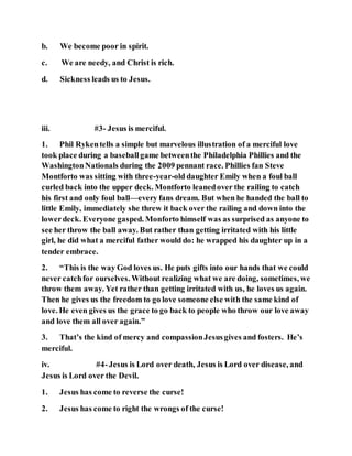 b. We become poor in spirit.
c. We are needy, and Christ is rich.
d. Sickness leads us to Jesus.
iii. #3- Jesus is merciful.
1. Phil Rykentells a simple but marvelous illustration of a merciful love
took place during a baseballgame betweenthe Philadelphia Phillies and the
WashingtonNationals during the 2009 pennant race. Phillies fan Steve
Montforto was sitting with three-year-old daughter Emily when a foul ball
curled back into the upper deck. Montforto leanedover the railing to catch
his first and only foul ball—every fans dream. But when he handed the ball to
little Emily, immediately she threw it back over the railing and down into the
lowerdeck. Everyone gasped. Monforto himself was as surprised as anyone to
see her throw the ball away. But rather than getting irritated with his little
girl, he did what a merciful father would do: he wrapped his daughter up in a
tender embrace.
2. “This is the way God loves us. He puts gifts into our hands that we could
never catchfor ourselves. Without realizing what we are doing, sometimes, we
throw them away. Yet rather than getting irritated with us, he loves us again.
Then he gives us the freedom to go love someone else with the same kind of
love. He even gives us the grace to go back to people who throw our love away
and love them all over again.”
3. That’s the kind of mercy and compassionJesusgives and fosters. He’s
merciful.
iv. #4-Jesus is Lord over death, Jesus is Lord over disease, and
Jesus is Lord over the Devil.
1. Jesus has come to reverse the curse!
2. Jesus has come to right the wrongs of the curse!
 