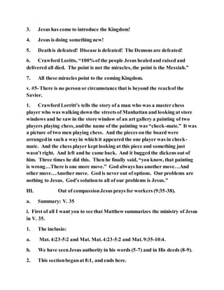 3. Jesus has come to introduce the Kingdom!
4. Jesus is doing something new!
5. Deathis defeated! Disease is defeated! The Demons are defeated!
6. Crawford Loritts, “100%of the people Jesus healedand raised and
delivered all died. The point is not the miracles, the point is the Messiah.”
7. All these miracles point to the coming Kingdom.
v. #5-There is no person or circumstance that is beyond the reachof the
Savior.
1. Crawford Lorritt’s tells the story of a man who was a master chess
player who was walking down the streets of Manhattan and looking at store
windows and he saw in the store window of an art gallery a painting of two
players playing chess, andthe name of the painting was “check-mate.” It was
a picture of two men playing chess. And the pieces on the board were
arrangedin such a wayin which it appeared the one player was in check-
mate. And the chess player kept looking at this piece and something just
wasn’t right. And left and he came back. And it bugged the dickens out of
him. Three times he did this. Then he finally said, “you know, that painting
is wrong…There is one more move.” God always has another move…And
other move…Another move. God is never out of options. Our problems are
nothing to Jesus. God’s solutionto all of our problems is Jesus.”
III. Out of compassionJesus prays for workers (9:35-38).
a. Summary: V. 35
i. First of all I want you to see that Matthew summarizes the ministry of Jesus
in V. 35.
1. The inclusio:
a. Mat. 4:23-5:2 and Mat. Mat. 4:23-5:2 and Mat. 9:35-10:4.
b. We have seenJesus authority in his words (5-7) and in His deeds (8-9).
2. This sectionbeganat 8:1, and ends here.
 