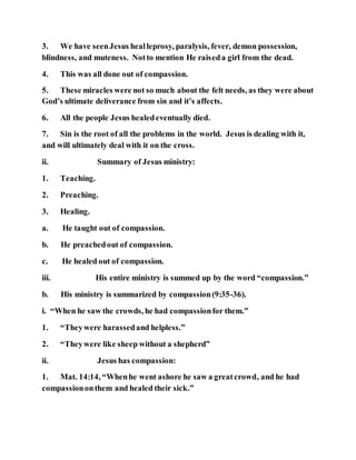 3. We have seenJesus healleprosy, paralysis, fever, demon possession,
blindness, and muteness. Notto mention He raiseda girl from the dead.
4. This was all done out of compassion.
5. These miracles were not so much about the felt needs, as they were about
God’s ultimate deliverance from sin and it’s affects.
6. All the people Jesus healedeventually died.
7. Sin is the root of all the problems in the world. Jesus is dealing with it,
and will ultimately deal with it on the cross.
ii. Summary of Jesus ministry:
1. Teaching.
2. Preaching.
3. Healing.
a. He taught out of compassion.
b. He preachedout of compassion.
c. He healed out of compassion.
iii. His entire ministry is summed up by the word “compassion.”
b. His ministry is summarized by compassion(9:35-36).
i. “When he saw the crowds, he had compassionfor them.”
1. “Theywere harassedand helpless.”
2. “Theywere like sheep without a shepherd”
ii. Jesus has compassion:
1. Mat. 14:14, “Whenhe went ashore he saw a greatcrowd, and he had
compassiononthem and healed their sick.”
 