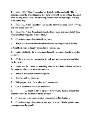 2. Mat. 15:32, “ThenJesus calledhis disciples to him and said, “I have
compassiononthe crowdbecause they have been with me now three days and
have nothing to eat. And I am unwilling to send them awayhungry, lest they
faint on the way.”
3. Mat. 18:33, “And should not you have had mercy on your fellow servant,
as I had mercy on you?’”
4. Mat. 20:34, “And Jesus in pity touched their eyes, and immediately they
recoveredtheir sight and followedhim.”
5. Jesus has compassiononthe desperate…
c. His prayer for world missions is motivated by compassion(9:37-38).
i. World missions is directly connectedto compassion.
1. Notice, right after he sees the crowds and feels compassion, he prays for
workers.
2. We have seenJesus compassionforsick and outcasts, now we see it for
the harvest.
a. Jesus seesthe crowds because they were harassedand helpless, and then
He prays for laborers to show them mercy
b. This is a prayer for world evangelism.
c. This is a callfor missions!
3. This prayer comes from a heart of compassion!
4. Out of compassionworkersare called.
ii. As much as this is a prayer for workers, this is a prayer that
compassionwouldbe instilled in the disciples.
1. Jesus wants to awakena similar compassionin His disciples.
2. Jesus has compassiononthe people and He wants His disciples to have
compassiononthe people.
 