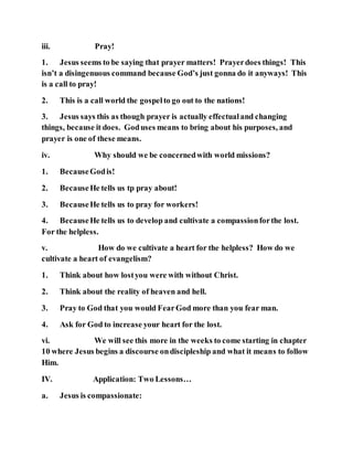 iii. Pray!
1. Jesus seems to be saying that prayer matters! Prayerdoes things! This
isn’t a disingenuous command because God’s just gonna do it anyways! This
is a call to pray!
2. This is a call world the gospelto go out to the nations!
3. Jesus says this as though prayer is actually effectualand changing
things, because it does. Goduses means to bring about his purposes, and
prayer is one of these means.
iv. Why should we be concernedwith world missions?
1. BecauseGodis!
2. BecauseHe tells us tp pray about!
3. BecauseHe tells us to pray for workers!
4. BecauseHe tells us to develop and cultivate a compassionforthe lost.
For the helpless.
v. How do we cultivate a heart for the helpless? How do we
cultivate a heart of evangelism?
1. Think about how lostyou were with without Christ.
2. Think about the reality of heaven and hell.
3. Pray to God that you would FearGod more than you fear man.
4. Ask for God to increase your heart for the lost.
vi. We will see this more in the weeks to come starting in chapter
10 where Jesus begins a discourse ondiscipleship and what it means to follow
Him.
IV. Application: Two Lessons…
a. Jesus is compassionate:
 