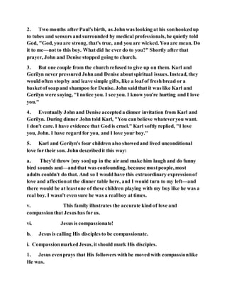 2. Two months after Paul's birth, as John was looking at his sonhookedup
to tubes and sensors and surrounded by medical professionals, he quietly told
God, "God, you are strong, that's true, and you are wicked. You are mean. Do
it to me—not to this boy. What did he ever do to you?" Shortly after that
prayer, John and Denise stopped going to church.
3. But one couple from the church refused to give up on them. Karl and
Gerilyn never pressured John and Denise aboutspiritual issues. Instead, they
would often stopby and leave simple gifts, like a loafof fresh bread or a
basketof soapand shampoo for Denise. John said that it was like Karl and
Gerilyn were saying, "I notice you. I see you. I know you're hurting and I love
you."
4. Eventually John and Denise accepteda dinner invitation from Karl and
Gerilyn. During dinner John told Karl, "You canbelieve whateveryou want.
I don't care. I have evidence that God is cruel." Karl softly replied, "I love
you, John. I have regard for you, and I love your boy."
5. Karl and Gerilyn's four children also showedand lived unconditional
love for their son. John describedit this way:
a. They'd throw [my son]up in the air and make him laugh and do funny
bird sounds and—and that was confounding, because mostpeople, most
adults couldn't do that. And so I would have this extraordinary expressionof
love and affectionat the dinner table here, and I would turn to my left—and
there would be at leastone of these children playing with my boy like he was a
real boy. I wasn't even sure he was a realboy at times.
v. This family illustrates the accurate kind of love and
compassionthat Jesus has for us.
vi. Jesus is compassionate!
b. Jesus is calling His disciples to be compassionate.
i. CompassionmarkedJesus, it should mark His disciples.
1. Jesus evenprays that His followers with be moved with compassionlike
He was.
 