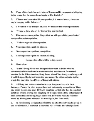 2. If one of the chief characteristicsofJesus was His compassion, is it going
to far to say that the same should apply to His disciples?
3. If Jesus was knownfor His compassion, is it a stretch to saythe same
ought to apply to His followers?
4. If we claim to be disciples of Jesus we are calledto be compassionate.
a. We are to have a heart for the hurting and the lost.
5. This means, among other things, that we will spread the gospelout of
compassion, notcompulsion.
a. We have a gospelof compassion.
b. No compassionequals no mission.
c. No compassionequals no evangelism.
d. No compassionequals no church planting.
ii. Compassionadds validity to the gospel.
1. Illustration:
a. In 1967 Doug Nicols was doing missions work in India when he
contractedtuberculosis and was committed to a sanitarium for several
months. In the TB sanitarium, Doug found himself in a lonely, confusing, and
troubled place. He did not know the language ofthe other patients, but he
wanted to share the GoodNews ofJesus with others.
b. All Doug had in the sanitarium were a few gospeltracts in their
language, Parsee.He tried to pass them out, but nobody wanted them. Then
one night, Doug woke up at 2:00 AM, coughing so violently that he could not
catchhis breath. During this coughing fit, Doug noticed a little old emaciated
man across the aisle trying to getout of bed. He was so weak he could not
stand up. He beganto whimper. He tried again, but to no avail.
c. In the morning Doug realized that the man had been trying to getup to
use the bathroom. The stench in the ward was terrible. The other patients
 
