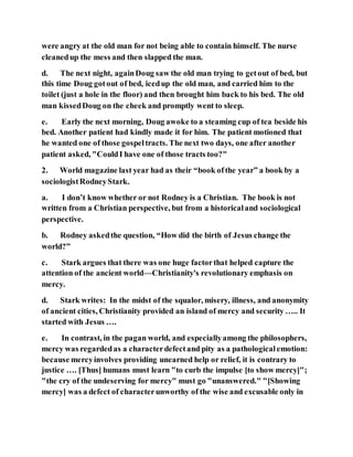 were angry at the old man for not being able to contain himself. The nurse
cleanedup the mess and then slapped the man.
d. The next night, againDoug saw the old man trying to getout of bed, but
this time Doug gotout of bed, icedup the old man, and carried him to the
toilet (just a hole in the floor) and then brought him back to his bed. The old
man kissedDoug on the cheek and promptly went to sleep.
e. Early the next morning, Doug awoke to a steaming cup of tea beside his
bed. Another patient had kindly made it for him. The patient motioned that
he wanted one of those gospeltracts. The next two days, one after another
patient asked, "CouldI have one of those tracts too?"
2. World magazine last year had as their “book ofthe year” a book by a
sociologistRodneyStark.
a. I don’t know whether or not Rodney is a Christian. The book is not
written from a Christian perspective, but from a historicaland sociological
perspective.
b. Rodney askedthe question, “How did the birth of Jesus change the
world?”
c. Stark argues that there was one huge factorthat helped capture the
attention of the ancient world—Christianity's revolutionary emphasis on
mercy.
d. Stark writes: In the midst of the squalor, misery, illness, and anonymity
of ancient cities, Christianity provided an island of mercy and security ….. It
started with Jesus ….
e. In contrast, in the pagan world, and especiallyamong the philosophers,
mercy was regardedas a characterdefectand pity as a pathologicalemotion:
because mercyinvolves providing unearned help or relief, it is contrary to
justice …. [Thus] humans must learn "to curb the impulse [to show mercy]";
"the cry of the undeserving for mercy" must go "unanswered." "[Showing
mercy] was a defect of characterunworthy of the wise and excusable only in
 