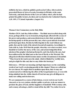 skilful in the laws, which he publicly professedatCollen. Afterwards he
proceededMasterof Arts at Lovain, Licentiate in Divinity at the same
University, and lastly Doctorof the Laws at Cullen; where, after he had
printed his public lectures, he died, and was buried in the Cathedral Church,
A.D. 1491, 17 Calend. September. (August 16.)
Thomas Coke Commentary on the Holy Bible
Matthew 20:34. And they followedhim— The blind men travelled along with
Jesus, perhaps all the way to Jerusalem, being deeply affectedwith a sense of
his powerand goodness, andearnestlydesirous to shew their gratitude, by
declaring openly to all the persons they met, what a great miracle Jesus had
performed upon them. Besides by following him in the road without any
guide, they put the truth of the miracle beyond all suspicion. Accordingly St.
Luke tells us, Luke 18:43 that the people, when they saw what was done, were
thankful to God for the mercy of the cure, and acknowledgedthe divine
mission of the prophet who had performed it, and who, before the cure, had
been addressedby the blind men as the Son of David, or the Messiah, The
allegoricalreflectionwhichErasmus makes on this circumstance is beautiful:
"Thus Jesus by his touch cures the mind, which is blinded by worldly lusts,
and gives light for this end, that we may follow his footsteps."
Inferences.—Ofwhatvast meaning and high importance are the concluding
words of our Lord's awakening parable in this chapter! Many are called, but
few are chosen. We ought often to meditate upon them, that we may not
content ourselves with having the offers of the Gospelmade to us, or even with
being admitted into the visible church of God, but may give all diligence to
make our calling and electionsure.
We are summoned to a course of holy labour, even to work in our Lord's
vineyard; or in every station, whether public or private, to do our utmost to
promote the glory of God, and the happiness of mankind. With so many calls,
and so many advantages, shallwe stand all the day idle? No; rather let us be
 