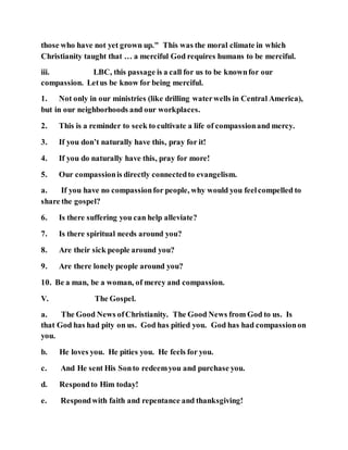 those who have not yet grown up." This was the moral climate in which
Christianity taught that … a merciful God requires humans to be merciful.
iii. LBC, this passage is a call for us to be knownfor our
compassion. Letus be know for being merciful.
1. Not only in our ministries (like drilling waterwells in Central America),
but in our neighborhoods and our workplaces.
2. This is a reminder to seek to cultivate a life of compassionand mercy.
3. If you don’t naturally have this, pray for it!
4. If you do naturally have this, pray for more!
5. Our compassionis directly connectedto evangelism.
a. If you have no compassionfor people, why would you feelcompelled to
share the gospel?
6. Is there suffering you can help alleviate?
7. Is there spiritual needs around you?
8. Are their sick people around you?
9. Are there lonely people around you?
10. Be a man, be a woman, of mercy and compassion.
V. The Gospel.
a. The Good News ofChristianity. The Good News from God to us. Is
that God has had pity on us. God has pitied you. God has had compassionon
you.
b. He loves you. He pities you. He feels for you.
c. And He sent His Sonto redeemyou and purchase you.
d. Respondto Him today!
e. Respondwith faith and repentance and thanksgiving!
 
