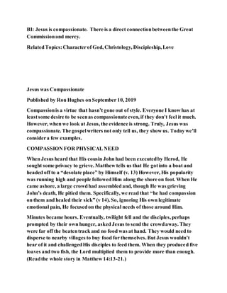 BI: Jesus is compassionate. There is a direct connectionbetweenthe Great
Commissionand mercy.
RelatedTopics:Characterof God, Christology, Discipleship, Love
Jesus was Compassionate
Published by Ron Hughes on September 10, 2019
Compassionis a virtue that hasn’t gone out of style. Everyone I know has at
leastsome desire to be seenas compassionateeven, if they don’t feel it much.
However, when we look at Jesus, the evidence is strong. Truly, Jesus was
compassionate. The gospelwriters not only tell us, they show us. Todaywe’ll
considera few examples.
COMPASSION FOR PHYSICAL NEED
When Jesus heard that His cousin John had been executedby Herod, He
sought some privacy to grieve. Matthew tells us that He gotinto a boat and
headed off to a “desolate place” by Himself (v. 13) However, His popularity
was running high and people followedHim along the shore on foot. When He
came ashore, a large crowdhad assembledand, though He was grieving
John’s death, He pitied them. Specifically, we read that “he had compassion
on them and healed their sick” (v 14). So, ignoring His own legitimate
emotional pain, He focusedon the physical needs of those around Him.
Minutes became hours. Eventually, twilight fell and the disciples, perhaps
prompted by their own hunger, asked Jesus to send the crowdaway. They
were far off the beatentrack and no food was at hand. They would need to
disperse to nearby villages to buy food for themselves. But Jesus wouldn’t
hear of it and challengedHis disciples to feed them. When they produced five
loaves and two fish, the Lord multiplied them to provide more than enough.
(Readthe whole story in Matthew 14:13-21.)
 