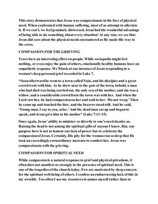 This story demonstrates that Jesus was compassionate in the face of physical
need. When confronted with human suffering, most of us attempt to alleviate
it. If we can’t, we feelgenuinely distressed. Jesushad the wonderful advantage
of being able to do something about every situation! At any rate, we see that
Jesus did care about the physical needs encounteredas He made His way to
the cross.
COMPASSION FOR THE GRIEVING
Tears have an interesting effect on people. While sociopaths might feel
nothing, or even enjoy the pain of others, emotionally healthy humans have an
empathetic response. We’lllook at one instance of Jesus responding to a
woman’s deep personalgrief recorded in Luke 7.
“Soonafterwardhe went to a town calledNain, and his disciples and a great
crowdwent with him. As he drew near to the gate of the town, behold, a man
who had died was being carriedout, the only son of his mother, and she was a
widow, and a considerable crowdfrom the town was with her. And when the
Lord saw her, he had compassionon her and said to her, ‘Do not weep.’Then
he came up and touched the bier, and the bearers stoodstill. And he said,
‘Young man, I say to you, arise.’And the dead man sat up and beganto
speak, and Jesus gave him to his mother” (Luke 7:11-15)
Once again, Jesus’ability to minister so directly to one’s need dazzles us.
Raising the dead is not among the spiritual gifts of anyone I know. But, our
purpose here is not to lament our lack of power but to celebrate the
compassionofJesus. Certainly, His pity for the woman ran so deep that He
took an exceedinglyextraordinary measure to comfort her. Jesus was
compassionatewith the grieving.
COMPASSION FOR SPIRITUALNEED
While compassionis a natural response to grief and physical privations, it
often does not manifest as strongly in the presence ofspiritual need. This is
one of the tragedies of the church today. Few are motivated by deep concern
for the spiritual well-being of others. I confess anembarrassing lack of this in
my ownlife. Too often I use my resourcesto amuse myself rather than to
 