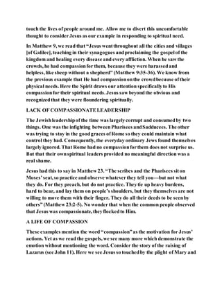 touch the lives of people around me. Allow me to divert this uncomfortable
thought to considerJesus as our example in responding to spiritual need.
In Matthew 9, we read that “Jesus wentthroughout all the cities and villages
[of Galilee], teaching in their synagogues andproclaiming the gospelof the
kingdom and healing every disease and every affliction. When he saw the
crowds, he had compassionfor them, because they were harassedand
helpless, like sheep without a shepherd” (Matthew 9:35-36). We know from
the previous example that He had compassiononthe crowdbecause oftheir
physical needs. Here the Spirit draws our attention specificallyto His
compassionfor their spiritual needs. Jesus saw beyondthe obvious and
recognizedthat they were floundering spiritually.
LACK OF COMPASSIONATELEADERSHIP
The Jewishleadershipof the time was largelycorrupt and consumedby two
things. One was the infighting betweenPharisees andSadducees. The other
was trying to stay in the goodgraces ofRome so they could maintain what
control they had. Consequently, the everyday ordinary Jews found themselves
largely ignored. That Rome had no compassionforthem does not surprise us.
But that their ownspiritual leaders provided no meaningful direction was a
real shame.
Jesus had this to say in Matthew 23. “The scribes and the Pharisees siton
Moses’seat,so practice and observe whateverthey tell you—but not what
they do. For they preach, but do not practice. Theytie up heavy burdens,
hard to bear, and lay them on people’s shoulders, but they themselves are not
willing to move them with their finger. They do all their deeds to be seenby
others” (Matthew 23:2-5). No wonder that when the common people observed
that Jesus was compassionate, theyflockedto Him.
A LIFE OF COMPASSION
These examples mention the word “compassion”as the motivation for Jesus’
actions. Yet as we read the gospels, we see many more which demonstrate the
emotion without mentioning the word. Consider the story of the raising of
Lazarus (see John 11). Here we see Jesus so touchedby the plight of Mary and
 