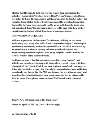 Martha that He wept. In fact, His grieving was so deep and sincere that
onlookers commented:“See how he loved him!” Jesus’tears are significant,
given that He knew He was about to callLazarus out of the tomb. I believe the
empathy Jesus felt for the bereft sisters prompted His weeping. Nevermind
that within the hour Lazarus would shuffle awkwardlyfrom the tomb alive
but unassisted. Jesus’friends were in distress, so He wept with them as they
experiencedthe impact of their loss. Jesus was compassionate.
COMPASSION IN OUR LIVES
With our exposure to the horrors of fresh human suffering on electronic
media every day, many of us suffer from “compassionfatigue.” So much pain
paralyzes us emotionally and we become indifferent. Earlier I mentioned my
own tendency to withdraw into my safe little world and shut out the
overwhelming need that begins as near as my neighbors and extends to the
farthest reaches ofthe inhabited world.
Do I have an answerfor this one, some sage advice, some “secret” that
unlocks our stony hearts to weep with those who weepand rejoice with those
who rejoice? No, I don’t. (And if you have it, please share!) All I can suggest,
fellow pilgrim, is that we pray the One who’s compassionis as sure as His love
would make our hearts like His. Will you join me this week it consciouslyand
intentionally asking God to open your heart a crack to feelfor others as He
feels for them. Then, please share stories of God’s work in the comment
section.
Jesus’7 Acts of Compassionin His Final Hours
Postedon April 15, 2017 by Gina — Leave a reply
by Gina, Steppes of Faith
 