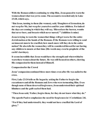 With the Romansoldiers continuing to whip Him, Jesus pausedto warn the
women about what was yet to come. The accountis recorded only in Luke
23:28, which says,
“But Jesus, turning to them (the women), said, ‘Daughters of Jerusalem, do
not weepfor Me, but weepfor yourselves and for your children. Forindeed
the days are coming in which they will say, ‘Blessedare the barren, wombs
that never bore, and breasts which never nursed.’” (Addition is mine)
Jesus is trying to warn the womenthat things will get worse for the entire
Jewishnation at the hands of the Romans. If the Romans were willing to send
an innocent man to be crucified, how much more will they do to the entire
nation? He also tells the womenthey will be consideredblessedfor not having
any children to mourn at that time (His words may even be prophetic of the
earth’s lastdays).
It seems incredible that Jesus would have the strength and wherewithalto
warn these women about the future. He was still focusedon others, showing
His compassionforthem instead of Himself.
Compassionfor the Crowd
Jesus’compassioncontinued three more times even after He was nailed to the
cross.
First, Luke 23:34 tells us He beganby asking the Fatherto forgive the
executioners and all the Romans and Jews who were tormenting Him. Even
though none of them deservedforgiveness, Jesusunderstoodtheir spiritual
blindness and the guilt eachof them had.
“Then Jesus said, ‘Father, forgive them, for they do not know what they do.”
The apostle Paulre-emphasizes the need for forgiveness in 1 Corinthians 2:8,
“Forif they had understood it, they would not have crucified the Lord of
glory.”
 