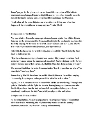 Jesus’prayer for forgiveness is such a beautiful expressionof His infinite
compassionand grace. It may be that this prayer was what brought many in
the city to finally believe and acceptthat He was indeed the Messiah.
“And when all the crowd that came to see the crucifixion saw what had
happened, they went home in deep sorrow.” Luke 23:48
Compassionfor the Robber
Not much later, Jesus shows compassionand grace again. One of the thieves
hanging on the crossesnext to Jesus decides to join the soldiers in mocking the
Lord by saying, “If You are the Christ, save Yourself and us.” (Luke 23:39)
It’s so disrespectfuland blasphemous, don’t you think?
After this had gone on for a little while, the secondthief finally tells the first
thief to button his lip.
“But the other, answering, rebuked him saying, ‘Do you not even fear God,
seeing as you are under the same condemnation? And we indeed justly, for we
receive the due reward of our deeds. But this Man has done nothing wrong.”
The secondthief then turns to Jesus and asks, “Lord, remember me when You
come into Your kingdom.”
Jesus slowlylifts His head and turns His bloodied face to the robber saying,
“Assuredly, I sayto you, today you will be with Me in Paradise.”
Again, Jesus is compassionate in the middle of His own suffering. Through the
pain in His body and the fight for breath, Jesus gives grace to someone who
finally figured out that he had no hope left exceptfor divine grace. Jesus
graciouslyconfirmed the thief’s new faith and gave him salvation.
Compassionfor His Mother
As the oldestchild, Jesus was expectedto ensure proper care of His mother
after His death. Normally, the responsibility would fall to His earthly
brothers; however, they weren’t exactly a close family.
 