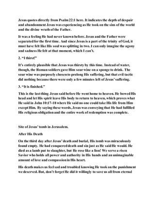 Jesus quotes directly from Psalm22:1 here. It indicates the depth of despair
and abandonment Jesus was experiencing as He took on the sins of the world
and the divine wrath of the Father.
It was a feeling He had never known before. Jesus and the Father were
separatedfor the first time. And since Jesus is a part of the trinity of God, it
must have felt like His soul was splitting in two. I can only imagine the agony
and sadness He felt at that moment, which I can’t.
2. “I thirst!”
It’s entirely plausible that Jesus was thirsty by this time. Instead of water,
though, the Roman soldiers gave Him sourwine on a sponge to drink. The
sour wine was purposely chosento prolong His suffering, but that evil tactic
did nothing because there were only a few minutes left of Jesus’suffering.
3. “It is finished.”
This is the lastthing Jesus saidbefore He went home to heaven. He bowedHis
head and let His spirit leave His body to return to heaven, which proves what
He said in John 10:17-18 where He said no one could take His life from Him
exceptHim. By saying these words, Jesus was conveying that He had fulfilled
His religious obligationand the entire work of redemption was complete.
Site of Jesus’tomb in Jerusalem.
After His Death
On the third day after Jesus’death and burial, His tomb was miraculously
found empty. He had conquereddeath and sin just as He saidHe would. He
died as a lamb put to slaughter, but He rose like a lion! We serve a risen
Savior who holds all power and authority in His hands and an unimaginable
amount of love and compassionin His heart.
His death makes us feelsad and troubled knowing He took on the punishment
we deserved. But, don’t forgetHe did it willingly to save us all from eternal
 