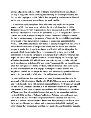 active and patient, and cheerfully willing to bear all the burden and heat of
the day in so gooda cause;knowing that ere long the evening will come, and
that he who employs us, saith, Behold, I come quickly, and my reward is with
me, to give to every man according as his work shall be.
It is an encouraging thought to those who have long neglectedthe great
business of life, that some were calledat the eleventh hour; but it will be
dangerous indeed for any to presume on their having such a call. It will be
delusive and erroneous to strain the parable so far, as to imagine that an equal
reward awaits all, without any regard to their characters orimprovements;
for this is most contrary to the reasonof things, to the word of God, and to the
greatintent of that day, which is to render to every man according to his
works. The Gentiles are indeed now calledto equal privileges with the Jews, to
which this circumstance of the parable refers; and we all see how odious a
temper it was in that favourite nation to be offended with the Gospelon that
account, which should rather have recommended it to their most joyful
acceptance. It should be our care to avoid every degree of envy, whoevermay
be put on a level with, or preferred to us; acknowledging the sovereignright
of God to do what he will with his own, nor suffering our eye to be evil and
malicious, because he is bountiful and good. To prevent this, we should labour
after that unfeigned love to the brethren, which will never allow us to repine
at their advancement, but will engage us to rejoice in their honour and
happiness; so shall we exchange the basestand most uneasypassionof human
nature, for that which is of all others the noblest and most delightful.
He, who had his own time and ours in his hand, foreknew and foretold the
approachof his dissolution; Matthew 20:17-19. When men are near their end,
and ready to make their will, then is it reasonable to sue for legacies. Thus did
the mother of Zebedee's children. It is an uncommon stile which is given to
this woman. It had been as easyto have saidthe wife of Zebedee, or the sister
of Mary, or of Joseph, orplain Salome;but now, by an unusual description;
she is stiled the mother of Zebedee's children. Zebedee was an obscure man;
she, as his wife, was no better: the greatesthonour she ever had, or could
have, was to have two such sons as James and John; those gave a title to both
their parents. Honour ascends as wellas descends;holy children dignify the
loins whence they proceed, no less than they derive honour from their parents.
 