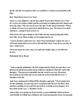 death. And He rose againso that we would have a chance ateternal life with
Him.
How Much Does Jesus Love You?
There’s a cute children’s classic tale called“Guess How Much I Love You.”
It’s a story of a father rabbit and his son trying to explain just how much each
loves the other. The son says he loves his dad “to the moon and back.” When
we think of Jesus, try to guess how much He loves you. The answeris to hell
and back…andup to heaven forever.
This Easter, let’s give thanks to the Father for the unspeakable gift of His
Son’s life, Jesus’final earthly actof compassionfor us.
“I go to prepare a place for you. And, if I go and prepare a place for you, I
will come againand receive you to Myself;that where I am, there you may be
also.” John14:14
From our house to yours, may you and your family enjoy a very blessed
Easter.
Hallelujah! He is Risen!
"And seeing the multitudes, He felt compassionforthem, because they were
distressedand downcastlike sheep without a shepherd. Then He said to His
disciples, "The harvest is plentiful, but the workers are few. Therefore
beseechthe Lord of the harvest to send out workers into His harvest." (
Matthew 9:36-38)
And Jesus summoned to Himself His disciples, and said, "I feel compassion
for the multitude, because they have remained with Me now for three days
and have nothing to eat; and I do not wish to send them awayhungry, lest
they faint on the way." ( Matthew 15:32)
And as they were going out from Jericho, a greatmultitude followedJesus.
And behold, two blind men sitting by the road, hearing that Jesus was passing
 