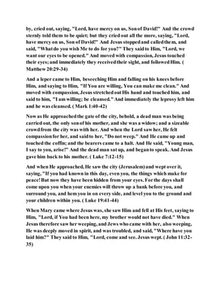 by, cried out, saying, "Lord, have mercy on us, Sonof David!" And the crowd
sternly told them to be quiet; but they cried out all the more, saying, "Lord,
have mercy on us, Son of David!" And Jesus stoppedand calledthem, and
said, "Whatdo you wish Me to do for you?" They saidto Him, "Lord, we
want our eyes to be opened." And moved with compassion, Jesus touched
their eyes;and immediately they receivedtheir sight, and followedHim. (
Matthew 20:29-34)
And a leper came to Him, beseeching Him and falling on his knees before
Him, and saying to Him, "If You are willing, You can make me clean." And
moved with compassion, Jesus stretchedoutHis hand and touched him, and
said to him, "I am willing; be cleansed."And immediately the leprosy left him
and he was cleansed. ( Mark 1:40-42)
Now as He approachedthe gate of the city, behold, a dead man was being
carried out, the only sonof his mother, and she was a widow; and a sizeable
crowdfrom the city was with her. And when the Lord saw her, He felt
compassionfor her, and saidto her, "Do not weep." And He came up and
touched the coffin; and the bearers came to a halt. And He said, "Young man,
I say to you, arise!" And the dead man sat up, and beganto speak. And Jesus
gave him back to his mother. ( Luke 7:12-15)
And when He approached, He saw the city (Jerusalem)and wept over it,
saying, "If you had known in this day, even you, the things which make for
peace!But now they have been hidden from your eyes. Forthe days shall
come upon you when your enemies will throw up a bank before you, and
surround you, and hem you in on every side, and level you to the ground and
your children within you. ( Luke 19:41-44)
When Mary came where Jesus was, she saw Him and fell at His feet, saying to
Him, "Lord, if You had been here, my brother would not have died." When
Jesus therefore saw her weeping, and Jews who came with her, also weeping,
He was deeply moved in spirit, and was troubled, and said, "Where have you
laid him?" They said to Him, "Lord, come and see. Jesus wept. ( John 11:32-
35)
 