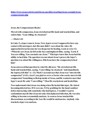 https://www.jesuscentral.com/ji/jesus-parables-teachings/jesus-example/jesus-
compassionate.php
Jesus, the Compassionate Healer
Moved with compassion, Jesus stretchedoutHis hand and touched him, and
said to him, “I am willing; be cleansed.”
—-Mark 1:41
In Luke 5, a leper came to Jesus. Now, lepers weren’tsupposedto have any
contactwith non-lepers, but this man didn’t care about the rules. He
approachedJesus because he was desperate forhealing. Look at verse 12:
“When he saw Jesus, he fell on his face and implored Him, saying, ‘Lord, if
You are willing, You canmake me clean.’” This leper knew that Jesus had the
ability to heal him. The question was not about Jesus’s power;the leper’s
question was about His willingness. Did Jesus have the compassionto heal
him?
Jesus answeredthatquestion by what He did next. “He stretchedout His
hand and touched him, saying, ‘I am willing; be cleansed.’And immediately
the leprosyleft him” (v. 13). Mark’s accountsays that Jesus was “movedwith
compassion” (1:41). Aren’t you glad we serve a Savior who canbe moved with
compassion? Something welledup inside of Jesus, andHe wanted to meet that
leper’s need. He said, “I am willing.” Then He reachedout and healedhim.
Now understand what Jesus was doing when He healed this leper. He risked
becoming infected too. If it were me, I’d be grabbing for the hand sanitizer
before interacting with somebody who had leprosy. I wouldn’t want to
contaminate myself. But Jesus not only riskedphysical infection, He was also
willing to become ceremoniallyunclean. As soonas Jesus touched this
diseasedman, according to the Law He would be unclean too. Anybody who
touched a leper was unclean.
 