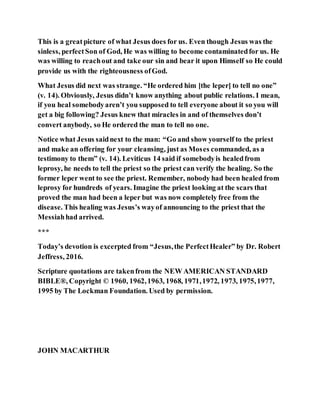 This is a greatpicture of what Jesus does for us. Even though Jesus was the
sinless, perfectSon of God, He was willing to become contaminatedfor us. He
was willing to reachout and take our sin and bear it upon Himself so He could
provide us with the righteousness ofGod.
What Jesus did next was strange. “He ordered him [the leper] to tell no one”
(v. 14). Obviously, Jesus didn’t know anything about public relations. I mean,
if you heal somebodyaren’t you supposed to tell everyone about it so you will
get a big following? Jesus knew that miracles in and of themselves don’t
convert anybody, so He ordered the man to tell no one.
Notice what Jesus saidnext to the man: “Go and show yourself to the priest
and make an offering for your cleansing, just as Moses commanded, as a
testimony to them” (v. 14). Leviticus 14 said if somebodyis healedfrom
leprosy, he needs to tell the priest so the priest can verify the healing. So the
former leper went to see the priest. Remember, nobody had been healed from
leprosy for hundreds of years. Imagine the priest looking at the scars that
proved the man had been a leper but was now completely free from the
disease. This healing was Jesus’s wayof announcing to the priest that the
Messiahhad arrived.
***
Today’s devotion is excerpted from “Jesus,the PerfectHealer” by Dr. Robert
Jeffress, 2016.
Scripture quotations are takenfrom the NEW AMERICAN STANDARD
BIBLE®, Copyright © 1960, 1962,1963, 1968, 1971,1972, 1973, 1975,1977,
1995 by The Lockman Foundation. Used by permission.
JOHN MACARTHUR
 