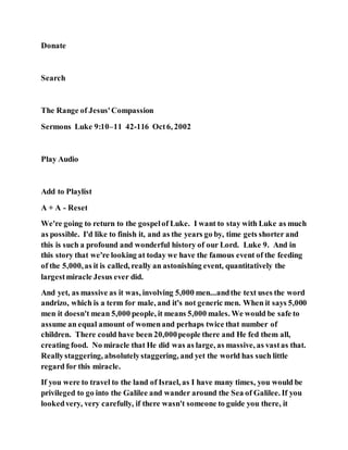 Donate
Search
The Range of Jesus'Compassion
Sermons Luke 9:10–11 42-116 Oct6, 2002
Play Audio
Add to Playlist
A + A - Reset
We're going to return to the gospelof Luke. I want to stay with Luke as much
as possible. I'd like to finish it, and as the years go by, time gets shorter and
this is such a profound and wonderful history of our Lord. Luke 9. And in
this story that we're looking at today we have the famous event of the feeding
of the 5,000,as it is called, really an astonishing event, quantitatively the
largestmiracle Jesus ever did.
And yet, as massive as it was, involving 5,000 men...andthe text uses the word
andrizo, which is a term for male, and it's not generic men. When it says 5,000
men it doesn't mean 5,000 people, it means 5,000 males. We would be safe to
assume an equal amount of womenand perhaps twice that number of
children. There could have been 20,000people there and He fed them all,
creating food. No miracle that He did was as large, as massive, as vastas that.
Reallystaggering, absolutelystaggering, and yet the world has such little
regard for this miracle.
If you were to travel to the land of Israel, as I have many times, you would be
privileged to go into the Galilee and wander around the Sea of Galilee. If you
lookedvery, very carefully, if there wasn't someone to guide you there, it
 
