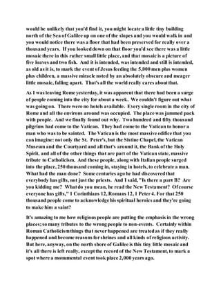 would be unlikely that you'd find it, you might locate a little tiny building
north of the Sea of Galilee up on one of the slopes and you would walk in and
you would notice there was a floor that had been preserved for really over a
thousand years. If you lookeddown on that floor you'd see there was a little
mosaic there in this rather small little place, and that mosaic is a picture of
five loaves and two fish. And it is intended, was intended and still is intended,
as old as it is, to mark the event of Jesus feeding the 5,000 men plus women
plus children, a massive miracle noted by an absolutely obscure and meager
little mosaic, falling apart. That's all the world really cares aboutthat.
As I was leaving Rome yesterday, it was apparent that there had been a surge
of people coming into the city for about a week. We couldn't figure out what
was going on. There were no hotels available. Every single room in the city of
Rome and all the environs around was occupied. The place was jammed pack
with people. And we finally found out why. Two hundred and fifty thousand
pilgrims had come to the Vatican. They had come to the Vatican to honor a
man who was to be sainted. The Vatican is the most massive edifice that you
can imagine: not only the St. Peter's, but the Sistine Chapel, the Vatican
Museum and the Courtyard and all that's around it, the Bank of the Holy
Spirit, and all of the other things that are part of the Vatican state, massive
tribute to Catholicism. And these people, along with Italian people surged
into the place, 250 thousand coming in, staying in hotels, to celebrate a man.
What had the man done? Some centuries ago he had discoveredthat
everybody has gifts, not just the priests. And I said, "Is there a part B? Are
you kidding me? Whatdo you mean, he read the New Testament? Ofcourse
everyone has gifts," 1 Corinthians 12, Romans 12, 1 Peter4. For that 250
thousand people come to acknowledgehis spiritual heroics and they're going
to make him a saint?
It's amazing to me how religious people are putting the emphasis in the wrong
places;so many tributes to the wrong people to non-events. Certainly within
Roman Catholicismthings that never happened are treatedas if they really
happened and become reasons forshrines and all kinds of religious activity.
But here, anyway, on the north shore of Galilee is this tiny little mosaic and
it's all there is left really, exceptthe recordof the New Testament, to mark a
spot where a monumental event took place 2,000 years ago.
 