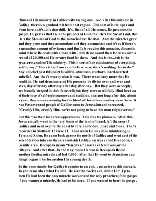 climaxed His ministry in Galilee with the big one. And after this miracle in
Galilee, there is a gradual exit from that region. This sort of is the apex and
from here on it's...it's downhill. It's, first of all, He comes, He preaches the
gospel, He proves that He is the prophet of God, that He's the Son of God, that
He's the Messiahof God by the miracles that He does. And the miracles grow
and they grow and they accumulate and they accumulate and it's as if there's
a mounting amount of evidence and finally it reaches this amazing, climactic
point where He deals with a man with 2,000 demons and then He deals with a
crowdof 20,000andHe creates foodfor them. And this is the...this is the
greatcrescendo ofHis ministry. This is sort of the culmination of everything,
as if to say, "There it is, if you can't believe now, there's nothing else to do."
Any unbelief past this point is willful, obstinate, stubborn, hard-hearted
unbelief. And that's exactlywhat it was. There wasn'tany more that He
could do. He had demonstratedHis powerto be divine over and over and
over, day after day after day after day after day. But they were so deeply,
profoundly steepedin their false religion; they were so willfully blind because
of their love of self-righteousnessand tradition, that not long after this, about
a year, they were screaming for the blood of Jesus becausethey were there. It
was Passoverand people of Galilee came to Jerusalemand screamed,
"Crucify Him, crucify Him, we're not going to have this man reign over us."
But this was their last greatopportunity. This was the pinnacle. After this,
Jesus actuallywent to the very limits of the land of Israel, left the area of
Galilee and went overto the coastto Tyre and Sidon...Tyre and Sidon. That's
recordedin Matthew 15 verse 21. Then when He was done ministering in
Tyre and Sidon, He came back acrossthe north of Galilee and went eastof the
Sea of Galilee into another area outside Galilee, an area calledDecapolis,a
Gentile area. Decapolis means “tencities,” anarea of ten towns, or ten
villages. And after that...by the way, when He was in Decapolis He did
another feeding miracle and fed 4,000. Afterthat He went to Jerusalemand
things began to be focusedon His coming death.
So the opportunity for Galilee is coming to an end. Just prior to this miracle,
do you remember what He did? He sent the twelve out, didn't He? Up to
then He had been the only miracle workerand the only preacherof the gospel.
If you wanted a miracle, He had to be there. If you wanted to hear the gospel,
 