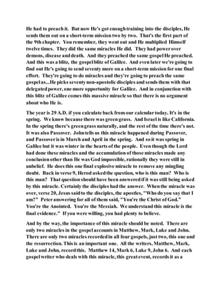 He had to preach it. But now He's got enoughtraining into the disciples, He
sends them out on a short-term mission two by two. That's the first part of
the 9th chapter. You remember, they went out and He multiplied Himself
twelve times. They did the same miracles He did. They had powerover
demons, disease anddeath. And they preached the same gospelHe preached.
And this was a blitz, the gospelblitz of Galilee. And even later we're going to
find out He's going to send seventy more on a short-term mission for one final
effort. They're going to do miracles and they're going to preach the same
gospelas...He picks seventynon-apostolic disciples and sends them with that
delegatedpower, one more opportunity for Galilee. And in conjunction with
this blitz of Galilee comes this massive miracle so that there is no argument
about who He is.
The year is 29 A.D. if you calculate back from our calendartoday. It's in the
spring. We know because there was greengrass. And Israel is like California.
In the spring there's greengrass naturally, and the rest of the time there's not.
It was also Passover. Johntells us this miracle happened during Passover,
and Passoveris in March and April in the spring. And so it was spring in
Galilee but it was winter in the hearts of the people. Even though the Lord
had done these miracles and the accumulation of those miracles made any
conclusionother than He was God impossible, rationally they were still in
unbelief. He does this one final explosive miracle to remove any mingling
doubt. Back in verse 9, Herod askedthe question, who is this man? Who is
this man? That question should have been answeredif it was still being asked
by this miracle. Certainly the disciples had the answer. Whenthe miracle was
over, verse 20, Jesus saidto the disciples, the apostles, "Who do you say that I
am?" Peteranswering for all of them said, "You're the Christ of God.”
You're the Anointed. You're the Messiah. We understand this miracle is the
final evidence." If you were willing, you had plenty to believe.
And by the way, the importance of this miracle should be noted. There are
only two miracles in the gospelaccounts in Matthew, Mark, Luke and John.
There are only two miracles recordedin all four gospels, just two, this one and
the resurrection. This is an important one. All the writers, Matthew, Mark,
Luke and John, recordthis. Matthew 14, Mark 6, Luke 9, John 6. And each
gospelwriter who deals with this miracle, this greatevent, records it as a
 
