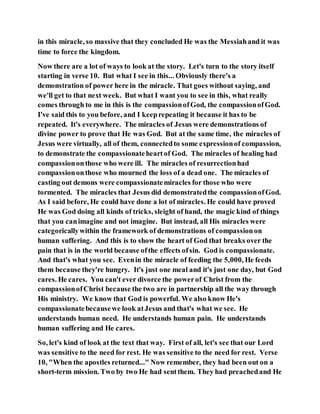 in this miracle, so massive that they concluded He was the Messiahand it was
time to force the kingdom.
Now there are a lot of ways to look at the story. Let's turn to the story itself
starting in verse 10. But what I see in this... Obviously there's a
demonstration of power here in the miracle. That goes without saying, and
we'll get to that next week. But what I want you to see in this, what really
comes through to me in this is the compassionofGod, the compassionofGod.
I've said this to you before, and I keeprepeating it because it has to be
repeated. It's everywhere. The miracles of Jesus were demonstrations of
divine power to prove that He was God. But at the same time, the miracles of
Jesus were virtually, all of them, connectedto some expressionof compassion,
to demonstrate the compassionateheartof God. The miracles of healing had
compassiononthose who were ill. The miracles of resurrectionhad
compassiononthose who mourned the loss of a dead one. The miracles of
casting out demons were compassionatemiracles for those who were
tormented. The miracles that Jesus did demonstratedthe compassionofGod.
As I said before, He could have done a lot of miracles. He could have proved
He was God doing all kinds of tricks, sleight of hand, the magic kind of things
that you canimagine and not imagine. But instead, all His miracles were
categoricallywithin the framework of demonstrations of compassionon
human suffering. And this is to show the heart of God that breaks over the
pain that is in the world because ofthe effects ofsin. God is compassionate.
And that's what you see. Evenin the miracle of feeding the 5,000, He feeds
them because they're hungry. It's just one meal and it's just one day, but God
cares. He cares. You can't ever divorce the powerof Christ from the
compassionofChrist because the two are in partnership all the way through
His ministry. We know that God is powerful. We also know He's
compassionatebecausewe look atJesus and that's what we see. He
understands human need. He understands human pain. He understands
human suffering and He cares.
So, let's kind of look at the text that way. First of all, let's see that our Lord
was sensitive to the need for rest. He was sensitive to the need for rest. Verse
10, "When the apostles returned..." Now remember, they had been out on a
short-term mission. Two by two He had sentthem. They had preachedand He
 