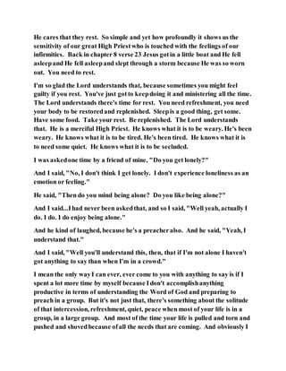He cares that they rest. So simple and yet how profoundly it shows us the
sensitivity of our great High Priestwho is touched with the feelings of our
infirmities. Back in chapter 8 verse 23 Jesus gotin a little boat and He fell
asleepand He fell asleepand slept through a storm because He was so worn
out. You need to rest.
I'm so glad the Lord understands that, because sometimes you might feel
guilty if you rest. You've just gotto keepdoing it and ministering all the time.
The Lord understands there's time for rest. You need refreshment, you need
your body to be restoredand replenished. Sleepis a good thing, get some.
Have some food. Take your rest. Be replenished. The Lord understands
that. He is a merciful High Priest. He knows what it is to be weary. He's been
weary. He knows what it is to be tired. He's been tired. He knows what it is
to need some quiet. He knows what it is to be secluded.
I was askedone time by a friend of mine, "Do you get lonely?"
And I said, "No, I don't think I get lonely. I don't experience loneliness as an
emotion or feeling."
He said, "Then do you mind being alone? Do you like being alone?"
And I said...Ihad never been askedthat, and so I said, "Well yeah, actually I
do. I do. I do enjoy being alone."
And he kind of laughed, because he's a preacheralso. And he said, "Yeah, I
understand that."
And I said, "Well you'll understand this, then, that if I'm not alone I haven't
got anything to say than when I'm in a crowd."
I mean the only wayI can ever, ever come to you with anything to say is if I
spent a lot more time by myself because Idon't accomplishanything
productive in terms of understanding the Word of God and preparing to
preach in a group. But it's not just that, there's something about the solitude
of that intercession, refreshment, quiet, peace when most of your life is in a
group, in a large group. And most of the time your life is pulled and torn and
pushed and shovedbecause ofall the needs that are coming. And obviously I
 