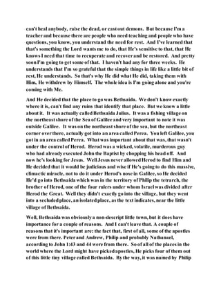 can't heal anybody, raise the dead, or castout demons. But because I'm a
teacherand because there are people who need teaching and people who have
questions, you know, you understand the need for rest. And I've learned that
that's something the Lord wants me to do, that He's sensitive to that, that He
knows I need that time to recuperate and recoverand be restored. And pretty
soonI'm going to get some of that. I haven't had any for three weeks. He
understands that I'm so grateful that the simple things in life like a little bit of
rest, He understands. So that's why He did what He did, taking them with
Him, He withdrew by Himself. The whole idea is I'm going alone and you're
coming with Me.
And He decided that the place to go was Bethsaida. We don't know exactly
where it is, can't find any ruins that identify that place. But we know a little
about it. It was actually calledBethsaida Julius. It was a fishing village on
the northeastshore of the Sea of Galilee and very important to note it was
outside Galilee. It was on the northeast shore of the sea, but the northeast
corner overthere, actually got into an area calledPerea. You left Galilee, you
got in an area calledPerea. Whatwas important about that was, that wasn't
under the control of Herod. Herod was a wicked, volatile, murderous guy
who had alreadyexecuted John the Baptist by chopping his head off. And
now he's looking for Jesus. WellJesus neverallowedHerod to find Him and
He decided that it would be judicious and wise if He's going to do this massive,
climactic miracle, not to do it under Herod's nose in Galilee, so He decided
He'd go into Bethsaida which was in the territory of Philip the tetrarch, the
brother of Herod, one of the four rulers under whom Israelwas divided after
Herod the Great. Well they didn't exactly go into the village, but they went
into a secludedplace, an isolatedplace, as the text indicates, near the little
village of Bethsaida.
Well, Bethsaida was obviouslya non-descript little town, but it does have
importance for a couple of reasons. And I can't leave that. A couple of
reasons that it's important are: the fact that, first of all, some of the apostles
were from there. Peterand Andrew, Philip and probably Nathanael,
according to John 1:43 and 44 were from there. So of all of the places in the
world where the Lord might have pickedapostles, He picks four of them out
of this little tiny village called Bethsaida. Bythe way, it was named by Philip
 