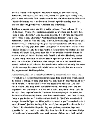 the tetrarch for the daughter of Augustus Caesar, so it bore her name,
Bethsaida. But anyway, this little town, which was probably a fishing town,
just setback a little bit from the shore of the Sea of Galilee wouldn't have had
any note in history had it not been for the four apostles coming from that,
four out of twelve, pretty remarkable for one little village.
But there was even more, and this was the sad part. Turn to Luke 10 verse
13. In Luke 10 verse 13 Jesus is pronouncing a curse here and He says this,
"Woe to you, Chorazin." Woe means damnation. It is literally a permanent
curse. "Woe to you, Chorazin." And then this sad thing: "Woe to you,
Bethsaida." That's such a sadthing. I mean, how amazing, a little town, just
this little village, little fishing village on the northeastshore of Galilee and
four of their young guys, four of the young men from their little town are the
apostles ofthe Messiah, the long awaitedMessiah, beenawaitedfor since the
promise of Genesis 3:15, that a seedof a womanwould come and bruise the
serpent's head, all human history waits for this and when He finally comes
and picks only twelve for the unique role of apostleship, four of them come
from this little town. You would have thought that little town would have
been so thrilled, so ecstatic that they would have embraced not only those four
and the message theypreached and the miracles they did, but the Messiah
they represented. Wellthey didn't.
Furthermore, they saw the most quantitatively massive miracle that Jesus
ever did, in fact the most massive miracle ever done apart from creationand
the Flood. The biggestthing ever done was done right by their town and they
didn't believe. And they didn't come and receive the Messiah. And they
didn't repent. And they didn't confess theirsins. And they didn't ask for
forgiveness and put their faith in the Son of God. They didn't do it. And so
He says, "Woe to you Chorazin," because they were guilty of the same, but
the miracle of the feeding hadn't been done in their town. And then He says,
"Woe to you Bethsaida." And here's how bad it is, "for if the miracles had
been performed in Tyre and Sidon, which occurredin you" — and miracles is
plural, it wasn't just the feeding of the crowd, because you'll see from the text
of Luke 9 He also did healings that day and probably on other days, and
probably there were miracles of healing done there by Peter, Andrew, Philip
and Nathanaelwho probably went back or some of them went back to their
 