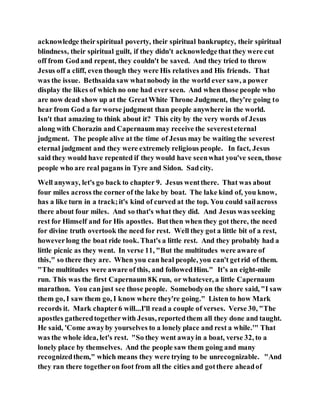 acknowledge theirspiritual poverty, their spiritual bankruptcy, their spiritual
blindness, their spiritual guilt, if they didn't acknowledgethat they were cut
off from Godand repent, they couldn't be saved. And they tried to throw
Jesus off a cliff, even though they were His relatives and His friends. That
was the issue. Bethsaida saw whatnobody in the world ever saw, a power
display the likes of which no one had ever seen. And when those people who
are now dead show up at the GreatWhite Throne Judgment, they're going to
hear from God a far worse judgment than people anywhere in the world.
Isn't that amazing to think about it? This city by the very words of Jesus
along with Chorazin and Capernaum may receive the severesteternal
judgment. The people alive at the time of Jesus may be waiting the severest
eternal judgment and they were extremely religious people. In fact, Jesus
said they would have repented if they would have seenwhat you've seen, those
people who are real pagans in Tyre and Sidon. Sadcity.
Well anyway, let's go back to chapter 9. Jesus wentthere. That was about
four miles across the corner of the lake by boat. The lake kind of, you know,
has a like turn in a track;it's kind of curved at the top. You could sailacross
there about four miles. And so that's what they did. And Jesus was seeking
rest for Himself and for His apostles. Butthen when they got there, the need
for divine truth overtook the need for rest. Well they got a little bit of a rest,
howeverlong the boat ride took. That's a little rest. And they probably had a
little picnic as they went. In verse 11, "But the multitudes were aware of
this," so there they are. When you can heal people, you can't getrid of them.
"The multitudes were aware of this, and followedHim." It’s an eight-mile
run. This was the first Capernaum 8K run, or whatever, a little Capernaum
marathon. You canjust see those people. Somebodyon the shore said, "I saw
them go, I saw them go, I know where they're going." Listen to how Mark
records it. Mark chapter6 will...I'll read a couple of verses. Verse 30, "The
apostles gatheredtogetherwith Jesus, reportedthem all they done and taught.
He said, 'Come awayby yourselves to a lonely place and rest a while.'" That
was the whole idea, let's rest. "So they went awayin a boat, verse 32, to a
lonely place by themselves. And the people saw them going and many
recognizedthem," which means they were trying to be unrecognizable. "And
they ran there togetheron foot from all the cities and gotthere aheadof
 