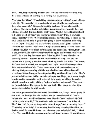 them." Oh, they're pulling the little boat into the shore and here they are;
thousands of them, all panting from having run eight miles.
Why were they there? Why did they come running over there? John tells us,
John 6:2, "Becausethey were seeing the signs which He was performing on
those who were sick." It was all about the healings. It was all about the
healings. They were shallow soil, folks. You remember Jesus saidthere are
all kinds of soils? The goodsoilis pretty rare. Mostof the soil is either hard
soil, shallow soil, or weedysoil that never produces any fruit. They were
back. There they were. We want more healing, more healing. If that's all you
do, if that's all you have to give you're going to draw people for the wrong
reason. Bythe way, the next day after the miracle, Jesus gotback into the
boat with the disciples, went back to Capernaum and they were all there. And
as I told you, they were ready for breakfastand Jesus said, "Truly, truly I say
to you, you seek Me not because you saw the signs, but because you ate the
food." So in one day they went from following Him for the miracles, to
following Him for the food. It was superficialeither way. But you can
understand why they wanted to make Him king and have a coup. You know,
that's the health, wealth and prosperity deal right there without regard for
their true condition of sin. That's the danger in all that terrible sort of
ministry that goes ontoday with the so-calledhealers and health-wealth
preachers. WhenJesus gotthem together, He gave them divine truth. That's
just not what happens in the current contemporary thing, you promise people
health, wealth, prosperity, well-being, all their needs met. Even the seeker-
friendly people are guilty of that. And so why do people come? Theycome
for the well-being. They come for the free food. They come for what they
want, what satisfies their felt needs.
You know, you wouldn't be unkind to Jesus if He said, "Hey, I'm not going to
deal with this, let's get back in the boat and go somewhere else." You'd
understand that. I would understand that. But that's not the heart of God
and it says in verse 11, "The multitudes who were aware of this followed
Him." We read they're waiting on the shore, it says, "And welcoming them..."
Welcoming them. Why? I mean, why does He keepexposing Himself to the
shallowness? BecauseHe knows there is some good soil, right? Why? Mark
6:34, "BecauseHe had compassionon the multitude, because He saw them as
 