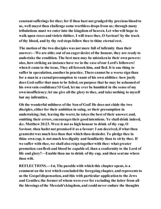 constantsufferings for thee; for if thou hast not grudged thy precious blood to
us, well mayst thou challenge some worthless drops from us; through many
tribulations must we enter into the kingdom of heaven. Let who will hope to
walk upon roses and violets thither, I will trace thee, O Saviour! by the track
of thy blood, and by thy red steps follow thee to thine eternal rest.
The motion of the two disciples was not more full of infirmity than their
answer:—We are able; out of an eagerdesire of the honour, they are ready to
undertake the condition. The best men may be mistakenin their own powers:
alas, how striking an instance have we in the case ofour Lord's followers!
when it came to the issue, They all forsook him, and fled. It is one thing to
suffer in speculation, anotherin practice. There cannot be a worse sign than
for a man in a carnalpresumption to vaunt of his own abilities: how justly
does God suffer that man to be foiled, on purpose that he may be ashamed of
his ownvain confidence!O God, let me ever be humbled in the sense of my
own insufficiency; let me give all the glory to thee, and take nothing to myself
but my infirmities.
Oh the wonderful mildness of the Son of God! He does not chide the two
disciples, either for their ambition in suing, or their presumption in
undertaking; but, leaving the worst, he takes the best of their answer;and,
omitting their errors, encouragestheir goodintentions. Ye shall drink indeed,
&c. Matthew 20:23. Were it not as high honour to drink of thy cup, O
Saviour, thou hadst not promised it as a favour: I am deceived, if what thou
grantedstwas much less than that which thou deniedst. To pledge thee in
thine own cup, is not much less dignity and familiarity than to sit by thee. If
we suffer with thee, we shall also reign togetherwith thee: what greater
promotion canflesh and blood be capable of, than a conformity to the Lord of
life and glory?—Enable thou me to drink of thy cup, and then seatme where
thou wilt.
REFLECTIONS.—1st, The parable with which this chapter opens, is a
comment on the text which concluded the foregoing chapter, and represents to
us the Gospeldispensation, and this with particular applicationto the Jews
and Gentiles;the former of whom were ever for excluding the latter from all
the blessings ofthe Messiah'skingdom, and could never endure the thoughts
 