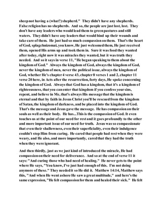 sheepnot having a (what?)shepherd." They didn't have any shepherds.
False religionhas no shepherds. And so, the people are just lost, lost. They
don't have any leaders who would lead them to greenpastures and still
waters. Theydidn't have any leaders that would bind up their wounds and
take care of them. He just had so much compassiononthem. That's the heart
of God, splagchnizomai, you know, He just welcomedthem, He just received
them, opened His arms up and took them in. Sure it was food they wanted
after today, right now it was miracles they wanted, but it was truth they
needed. And so it says in verse 11, "He began speaking to them about the
kingdom of God." Always the kingdom of God, always the kingdom of God,
never the kingdom of men, never the political issue, always the kingdom of
God, whether He's chapter4 verse 43, chapter8 verses 1 and 2, chapter 11
verse 20 here, in Acts after the resurrection, forty days, He spoke concerning
the kingdom of God. Always that God has a kingdom, that it's a kingdom of
righteousness, thatyou canenter that kingdom if you confess yoursins,
repent, and believe in Me, that's always His messagethat the kingdom is
eternal and that by faith in Jesus Christ you'll be rescuedfrom the kingdom
of Satan, the kingdom of darkness, and be placed into the kingdom of God.
That's the messageand Jesus gave the message. He has compassionon their
souls as well as their body. He has...This is the compassionofGod. It even
touches us at the point of our need for restand it goes profoundly to the other
and more important issue of our need for truth. Jesus was so compassionate
that even their shallowness, eventheir superficiality, even their indulgence
couldn't stop Him from caring. He cared that people had restwhen they were
weary, and He also, and more importantly, caredthat they had the truth
when they were ignorant.
And then thirdly, just as we just kind of introduced the miracle, He had
compassionontheir need for deliverance. And so at the end of verse 11 it
says:"And curing those who had need of healing." He never gets to the point
where He says, "You know, I've just had enough of this. I'm not doing
anymore of these." They neededit so He did it. Matthew 14:14, Matthew says
this, "And when He went ashore He saw a greatmultitude," and here's the
same expression, "He felt compassionforthem and healed their sick." He felt
 