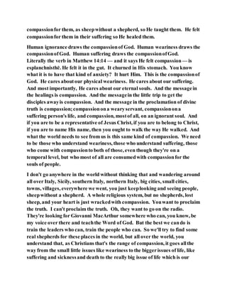 compassionfor them, as sheepwithout a shepherd, so He taught them. He felt
compassionfor them in their suffering so He healed them.
Human ignorance draws the compassionof God. Human weariness draws the
compassionofGod. Human suffering draws the compassionofGod.
Literally the verb in Matthew 14:14 — and it says He felt compassion — is
esplanchnisthē. He felt it in the gut. It churned in His stomach. You know
what it is to have that kind of anxiety? It hurt Him. This is the compassionof
God. He cares aboutour physical weariness. He cares about our suffering.
And most importantly, He cares about our eternal souls. And the messagein
the healings is compassion. And the messagein the little trip to get the
disciples awayis compassion. And the message in the proclamation of divine
truth is compassion;compassionona wearyservant, compassionona
suffering person's life, and compassion, mostof all, on an ignorant soul. And
if you are to be a representative of Jesus Christ, if you are to belong to Christ,
if you are to name His name, then you ought to walk the way He walked. And
what the world needs to see from us is this same kind of compassion. We need
to be those who understand weariness, those who understand suffering, those
who come with compassionto both of those, even though they're on a
temporal level, but who most of all are consumedwith compassionfor the
souls of people.
I don't go anywhere in the world without thinking that and wandering around
all over Italy, Sicily, southern Italy, northern Italy, big cities, small cities,
towns, villages, everywhere we went, you just keeplooking and seeing people,
sheepwithout a shepherd. A whole religious system, but no shepherds, lost
sheep, and your heart is just wrackedwith compassion. Youwant to proclaim
the truth. I can't proclaim the truth. Oh, they want to go on the radio.
They're looking for Giovanni MacArthur somewhere who can, you know, be
my voice over there and teachthe Word of God. But the best we cando is
train the leaders who can, train the people who can. So we'll try to find some
real shepherds for these places in the world, but all over the world, you
understand that, as Christians that's the range of compassion, it goes allthe
way from the small little issues like weariness to the biggerissues of life, like
suffering and sicknessand death to the really big issue of life which is our
 