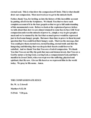 eternal soul. This is what drew the compassionofChrist. This is what should
draw our compassion. More nextweek as we get to the miracle itself.
Father, thank You, for inviting us into the history of this incredible account
by putting all of it in the Scriptures. We thank You that we have such
complete accountof it in the four gospels so that we get a full understanding
of this monumental event. Before we look at the explosionof power, before
we talk about that, how we are almost stunned to come face to face with Your
compassionand even the miracle of power is...simply a way to give people a
meal and we're stunned by the fact that so much power would be expressed
just to feed some hungry people. But more than that, to prove to them beyond
question that You could feed their hungry souls. Thatwas the message, that
You could give them eternal rest, eternal healing, eternal truth and that the
hungering and thirsting that was deep in their hearts could forever be
satisfied. And we thank You that You are a God of compassion. We thank
You that You are not like the gods that men and demon invent, that You are a
God by nature a loving God, a saving God, a compassionateGod, and that's
manifest in Jesus Christ, who even wept over the suffering, physical and
spiritual, that He saw. Give us His heart as we representHim in the world
today. We pray in His name. Amen.
THE COMPASSIONATEJESUS
Dr. W. A. Criswell
Matthew 9:32-38
5-29-66 7:30 p.m.
 