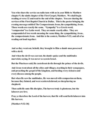 You who share the service on radio turn with us in your Bible to Matthew
chapter 9, the ninth chapter of the First Gospel, Matthew. We shall begin
reading at verse 32 and read to the end of the chapter. You are sharing the
services ofthe First BaptistChurch in Dallas. This is the pastor bringing the
evening messageentitled The Compassionate Jesus, the sympathizing Jesus.
Those words are exactly the same. “Sympathy” is a Greek word;
“compassion” is a Latin word. They are made exactlyalike. They are
compounded of two words meaning the same thing, the sympathizing Jesus,
the compassionate Jesus. And this is the context, Matthew 9:32, and all of us
reading out loud together:
And as they went out, behold, they brought to Him a dumb man possessed
with a devil.
And when the devil was castout, the dumb spake:and the multitudes
marveled, saying, It was never so seenin Israel.
But the Pharisees said, He castethout devils through the prince of the devils.
And Jesus wentabout all the cities and villages, teaching in their synagogues,
and preaching the gospelof the kingdom, and healing every sicknessand
every disease among the people.
But when He saw the multitudes, He was moved with compassiononthem,
because they fainted, and were scatteredabroad, as sheephaving no
shepherd.
Then saith He unto His disciples, The harvest truly is plenteous, but the
laborers are few;
Pray ye therefore the Lord of the harvest, that He will send forth laborers into
His harvest.
[Matthew 9:32-38]
 