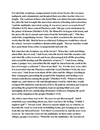 For all of the wondrous, compassionateworks ofour Savior, He was more
maligned, and calumniated, and despised than any other teacherwho ever
taught. The cynicism of those who hated Him was almost beyond endurance,
for, after He had wrought this marvelous miracle of healing and restoration,
“and the multitudes marveled, saying, It was never, never so seenin Israel”
[Matthew 9:33], those cynical Pharisees said, “this guy casts outdemons by
the prince of demons [Matthew 9:34]. He Himself is in league with Satan, and
the powerHe has is satanic and comes from the bottomless pit.” This they
said of the sympathizing Savior. That was their reactionto the marvelous
works that He did. Had he been so criticized, Pythagoras would have closed
his school. Socrates wouldhave dismissedhis pupils. Marcus Aurelius would
have gone home from critics so unspeakablybad and vile.
But what does the Scripture sayof the Savior? When they said such things
about Him, does it read, “And Jesus, whenHe heard what His enemies said
and what His critics avowed, and Jesus, discouraged, left off His preaching
and ceasedHis healing and His ministries of mercy”? “And Jesus, sitting
under a juniper tree, askedthat His life might be takenfrom the earth in the
face of so tragic a criticism”? Does itsay that? No. Forthe next verse, after
it is avowedof what the Pharisees saidofthe Lord [Matthew 9:34], the next
verse says, “And Jesus wentabout all the cities and the villages, teaching in
their synagogues, preaching the gospelofthe kingdom, and healing every
sicknessand disease among the people” [Matthew 9:35]. Whateverothers
might say, and whatever vile and blasphemous word by which they would
castigateHis ministries and mercies of love, He paid no attention, just kept on
preaching the gospelof the kingdom, kept on opening blind eyes, and
unstopping deaf ears, and healing all manner of disease, bringing the good
news of the kingdom to the people [Matthew 11:5].
Ah, what a marvelous way to be! Do you ever get discouraged? And if
somebody says something about you, don’t you have the feeling, “I think I
ought to quit”? Notour Lord. Howeveranyone might say, or criticize, or
describe the work we seek to do in belittling terms, just keeping on as unto
God, like our blessedSavior. Now there’s a reasonfor it, and the next verse
avows it: for when the Lord saw the multitudes in those cities, in those
villages, people everywhere, “WhenHe saw the multitudes, He was moved
 