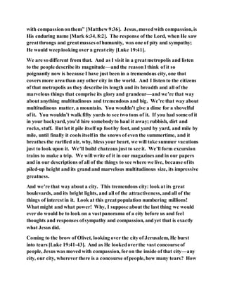 with compassiononthem” [Matthew 9:36]. Jesus, movedwith compassion, is
His enduring name [Mark 6:34, 8:2]. The response of the Lord, when He saw
greatthrongs and greatmasses ofhumanity, was one of pity and sympathy;
He would weeplooking over a greatcity [Luke 19:41].
We are so different from that. And as I visit in a greatmetropolis and listen
to the people describe its magnitude—and the reasonI think of it so
poignantly now is because I have just been in a tremendous city, one that
covers more area than any other city in the world. And I listen to the citizens
of that metropolis as they describe its length and its breadth and all of the
marvelous things that comprise its glory and grandeur—and we’re that way
about anything multitudinous and tremendous and big. We’re that way about
multitudinous matter, a mountain. You wouldn’t give a dime for a shovelful
of it. You wouldn’t walk fifty yards to see two tons of it. If you had some of it
in your backyard, you’d hire somebodyto haul it away; rubbish, dirt and
rocks, stuff. But let it pile itself up footby foot, and yard by yard, and mile by
mile, until finally it cools itselfin the snows of even the summertime, and it
breathes the rarified air, why, bless your heart, we will take summer vacations
just to look upon it. We’ll build chateaus just to see it. We’ll form excursion
trains to make a trip. We will write of it in our magazines and in our papers
and in our descriptions of all of the things to see where we live, because ofits
piled-up height and its grand and marvelous multitudinous size, its impressive
greatness.
And we’re that way about a city. This tremendous city: look at its great
boulevards, and its bright lights, and all of the attractiveness, andall of the
things of interestin it. Look at this greatpopulation numbering millions!
What might and what power! Why, I suppose about the last thing we would
ever do would be to look on a vastpanorama of a city before us and feel
thoughts and responses ofsympathy and compassion, andyet that is exactly
what Jesus did.
Coming to the brow of Olivet, looking over the city of Jerusalem, He burst
into tears [Luke 19:41-43]. And as He lookedoverthe vast concourseof
people, Jesus was moved with compassion, foron the inside of that city—any
city, our city, wherever there is a concourse ofpeople, how many tears? How
 