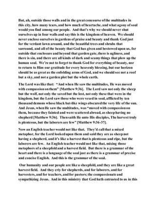 But, ah, outside those walls and in the greatconcourse ofthe multitudes in
this city, how many tears, and how much of heartache, and what agony of soul
would you find among our people. And that’s why we should never shut
ourselves up in four walls and saythis is the kingdom of heaven. We should
never enclose ourselves in gardens of praise and beauty and thank God just
for the verdant lawn around, and the beautiful trees and shrubs that
surround, and all of the beauty that God has given and bestowedupon us, for
outside that enclosure and beyond that garden gate, there is ugliness, and
there is sin, and there are all kinds of dark and seamythings that plow up the
human soul. We’re not to forget to thank God for everything of beauty, nor
to return to Him our gratitude for every heavenly blessing, but our horizon
should be as greatas the enfolding arms of God, and we should see not a roof
but a sky, and not a garden plot but the whole earth.
The Lord was like that: “And when He saw the multitudes, He was moved
with compassiononthem” [Matthew 9:36]. The Lord saw not only the sheep
but the wolf, not only the savedbut the lost, not only these that were in the
kingdom, but the Lord saw those who were vexed in soul, afflicted by ten
thousand demons whose black bat-like wings obscuredthe very life of the sun.
And Jesus, whenHe saw the multitudes, was “moved with compassionon
them, because they fainted and were scatteredabroad, as sheephaving no
shepherd [Matthew 9:36]. Thensaith He unto His disciples, The harvest truly
is plenteous, but the laborers are few” [Matthew 9:36-37].
Now an English teacherwould not like that. They’d callthat a mixed
metaphor, for the Lord lookedupon them and said they are as sheepnot
having a shepherd, and it’s like a harvest that is plenteous and ripe, but the
laborers are few. An English teacherwould not like that, mixing those
metaphors of a sheepfoldand a harvest field. But there is a grammar of the
heart and there is a language of the soul just as there is a grammar of precise
and concise English. And this is the grammar of the soul.
Our humanity and our people are like a sheepfold, and they are like a great
harvest field. And they criy for shepherds, and for laborers, and for
harvesters, and for teachers, andfor pastors;the compassionateand
sympathizing Jesus. And in this ministry that God hath entrusted to us in this
 